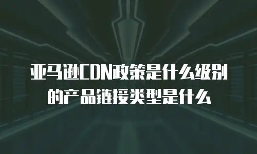 亚马逊CDN政策是什么级别的产品链接类型是什么