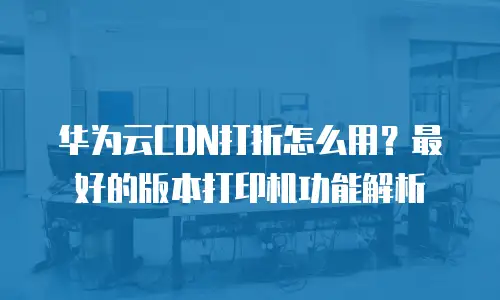 华为云CDN打折怎么用？最好的版本打印机功能解析
