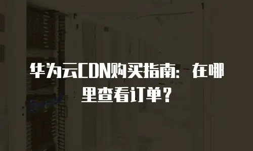 华为云CDN购买指南：在哪里查看订单？