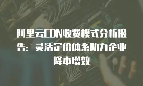 阿里云CDN收费模式分析报告：灵活定价体系助力企业降本增效