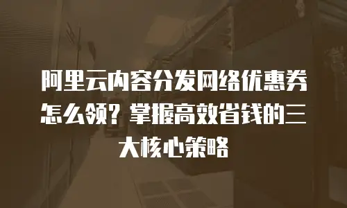 阿里云内容分发网络优惠券怎么领？掌握高效省钱的三大核心策略