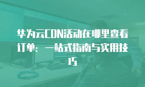 华为云CDN活动在哪里查看订单：一站式指南与实用技巧