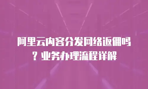 阿里云内容分发网络返佣吗？业务办理流程详解