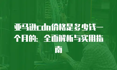 亚马逊cdn价格是多少钱一个月的：全面解析与实用指南