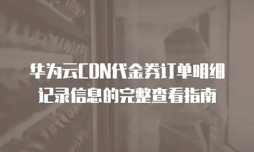 华为云CDN代金券订单明细记录信息的完整查看指南