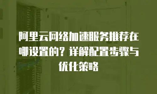 阿里云网络加速服务推荐在哪设置的？详解配置步骤与优化策略