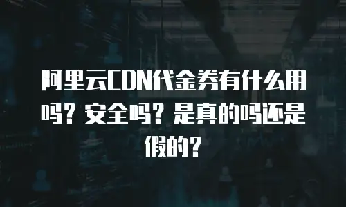 阿里云CDN代金券有什么用吗？安全吗？是真的吗还是假的？