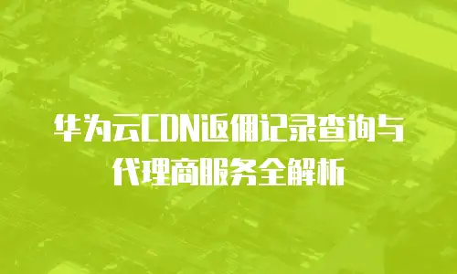 华为云CDN返佣记录查询与代理商服务全解析