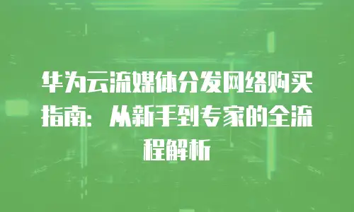 华为云流媒体分发网络购买指南：从新手到专家的全流程解析