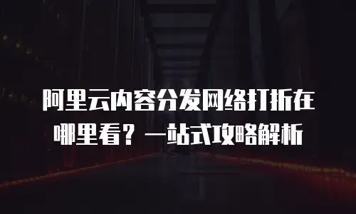 阿里云内容分发网络打折在哪里看？一站式攻略解析