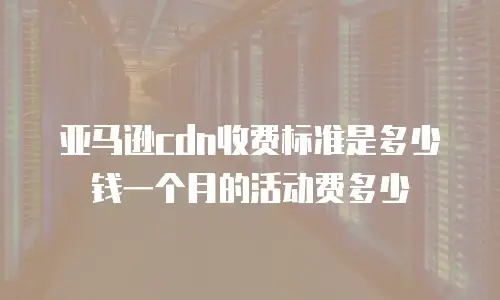 亚马逊cdn收费标准是多少钱一个月的活动费多少