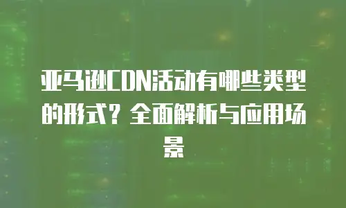 亚马逊CDN活动有哪些类型的形式？全面解析与应用场景