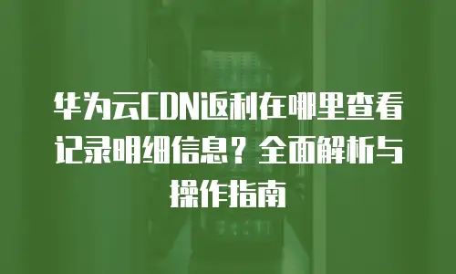 华为云CDN返利在哪里查看记录明细信息？全面解析与操作指南