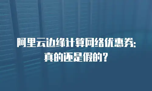 阿里云边缘计算网络优惠券:真的还是假的？