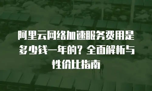 阿里云网络加速服务费用是多少钱一年的？全面解析与性价比指南