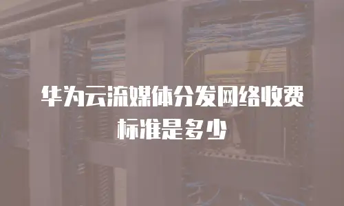 华为云流媒体分发网络收费标准是多少