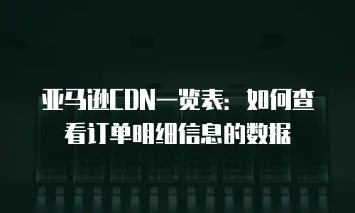 亚马逊CDN一览表：如何查看订单明细信息的数据