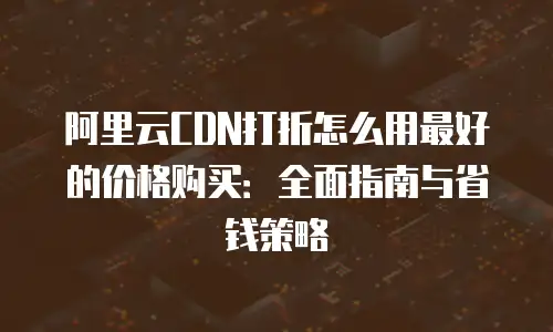 阿里云CDN打折怎么用最好的价格购买：全面指南与省钱策略
