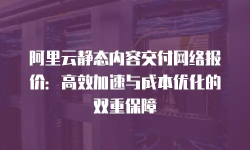 阿里云静态内容交付网络报价：高效加速与成本优化的双重保障