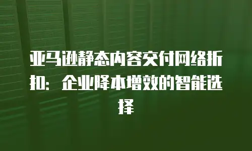 亚马逊静态内容交付网络折扣：企业降本增效的智能选择