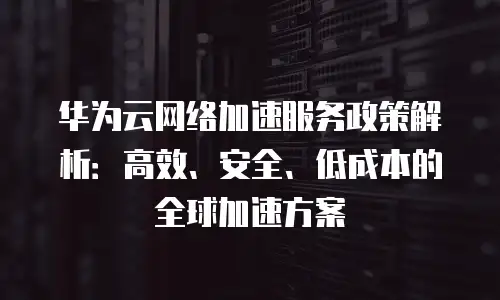 华为云网络加速服务政策解析：高效、安全、低成本的全球加速方案
