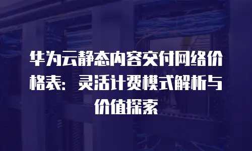 华为云静态内容交付网络价格表：灵活计费模式解析与价值探索