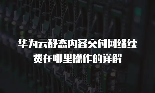 华为云静态内容交付网络续费在哪里操作的详解