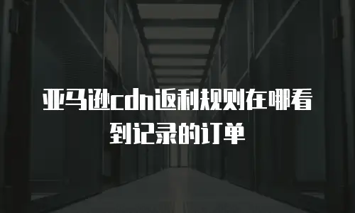 亚马逊cdn返利规则在哪看到记录的订单
