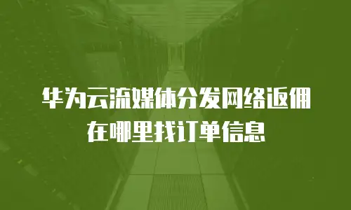华为云流媒体分发网络返佣在哪里找订单信息