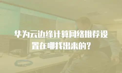 华为云边缘计算网络推荐设置在哪找出来的？
