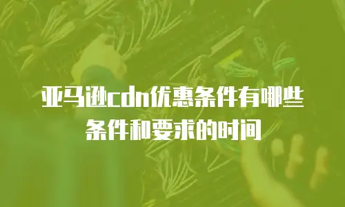 亚马逊cdn优惠条件有哪些条件和要求的时间
