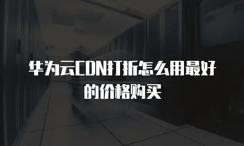 华为云CDN打折怎么用最好的价格购买