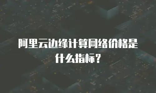 阿里云边缘计算网络价格是什么指标？