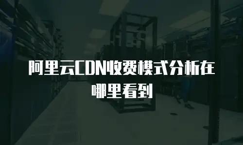 阿里云CDN收费模式分析在哪里看到