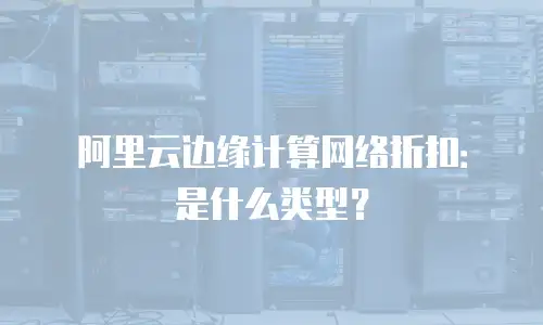 阿里云边缘计算网络折扣：是什么类型？