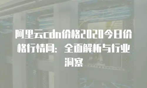 阿里云cdn价格2020今日价格行情网：全面解析与行业洞察