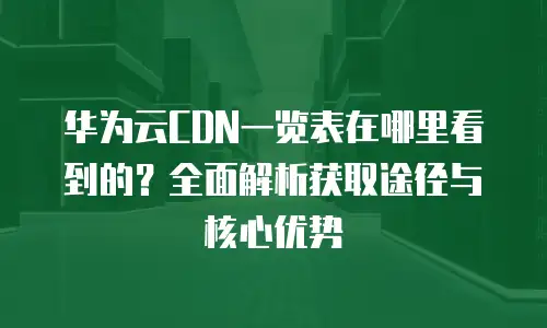 华为云CDN一览表在哪里看到的？全面解析获取途径与核心优势