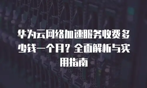 华为云网络加速服务收费多少钱一个月？全面解析与实用指南