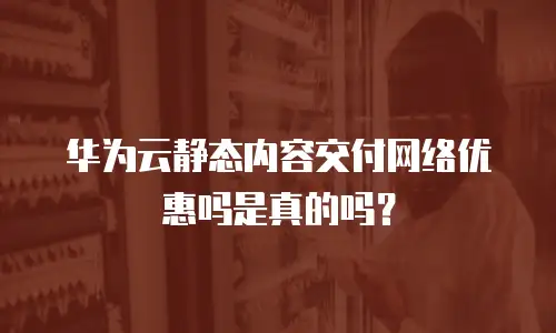 华为云静态内容交付网络优惠吗是真的吗？