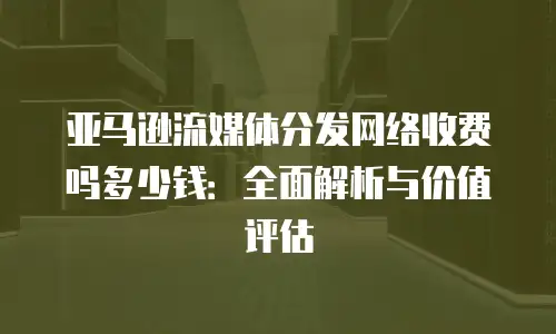 亚马逊流媒体分发网络收费吗多少钱：全面解析与价值评估