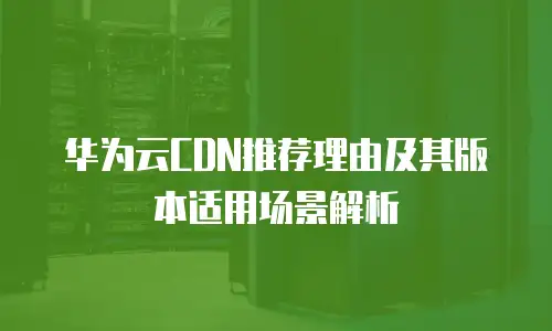 华为云CDN推荐理由及其版本适用场景解析