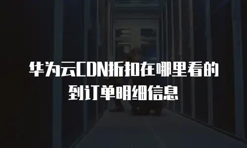 华为云CDN折扣在哪里看的到订单明细信息