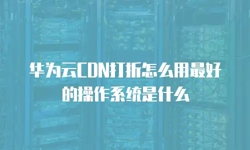 华为云CDN打折怎么用最好的操作系统是什么