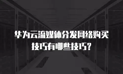 华为云流媒体分发网络购买技巧有哪些技巧？