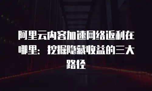 阿里云内容加速网络返利在哪里：挖掘隐藏收益的三大路径