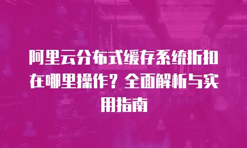 阿里云分布式缓存系统折扣在哪里操作？全面解析与实用指南