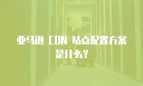亚马逊 CDN 站点配置方案是什么？