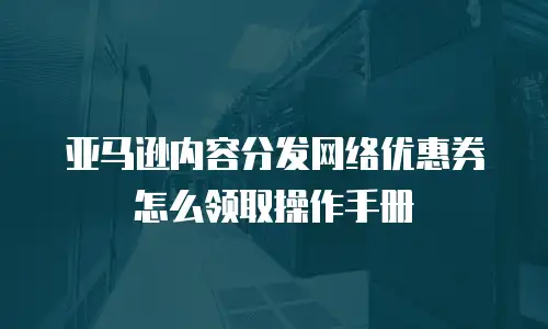 亚马逊内容分发网络优惠券怎么领取操作手册