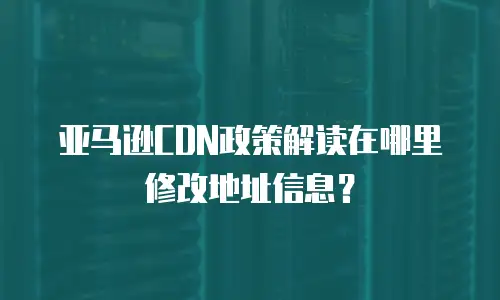 亚马逊CDN政策解读在哪里修改地址信息？