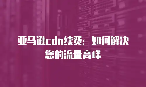 亚马逊cdn续费：如何解决您的流量高峰